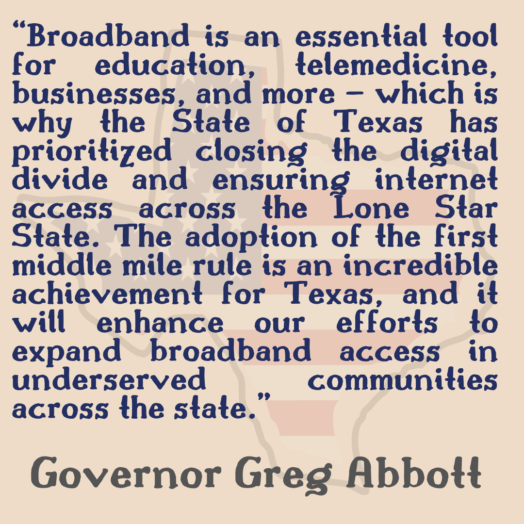 “Broadband is an essential tool for education, telemedicine, businesses, and more – which is why the State of Texas has prioritized closing the digital divide and ensuring internet access across the Lone Star State. The adoption of the first middle mile rule is an incredible achievement for Texas, and it will enhance our efforts to expand broadband access in underserved communities across the state.” Texas Governor Greg Abbott