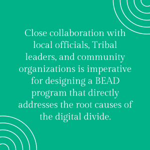  “Close collaboration with local officials, Tribal leaders, and community organizations is
imperative for designing a BEAD program that directly addresses the root causes of the digital
divide.”