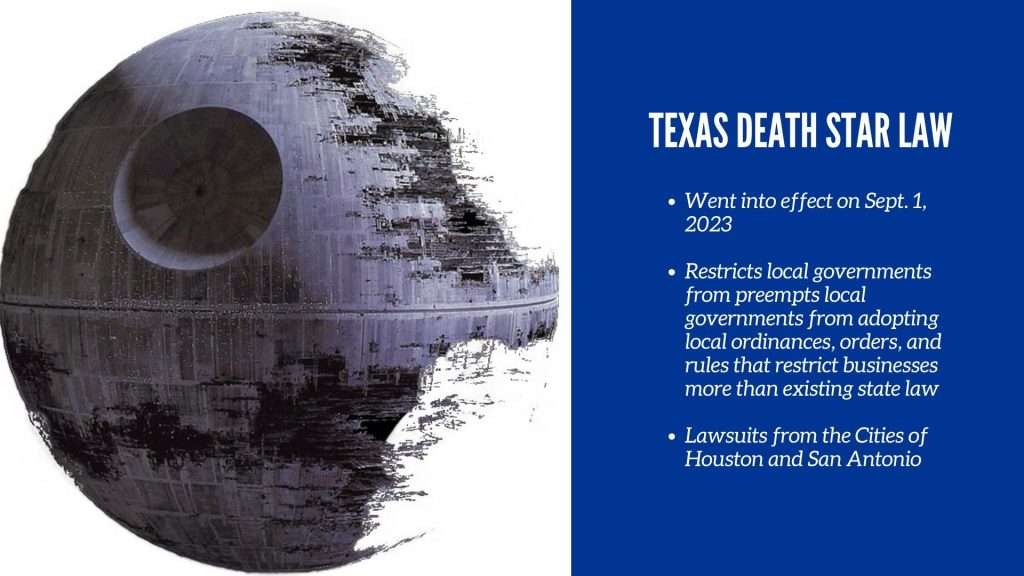 Texas Death Star Law Went into effect on Sept. 1, 2023 Restricts local governments from preempts local governments from adopting local ordinances, orders, and rules that restrict businesses more than existing state law Lawsuits from the Cities of Houston and San Antonio